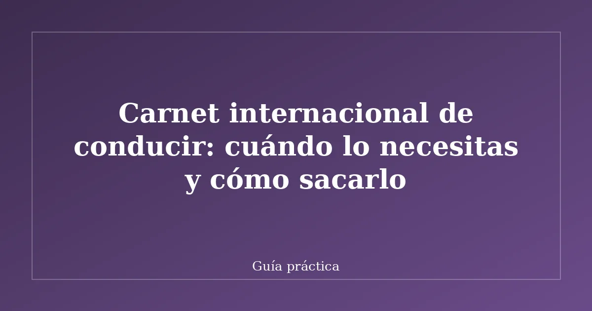 Carnet internacional de conducir: cuándo lo necesitas y cómo sacarlo