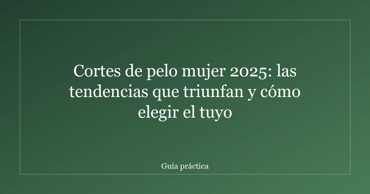 Cortes de pelo mujer 2025: las tendencias que triunfan y cómo elegir el tuyo