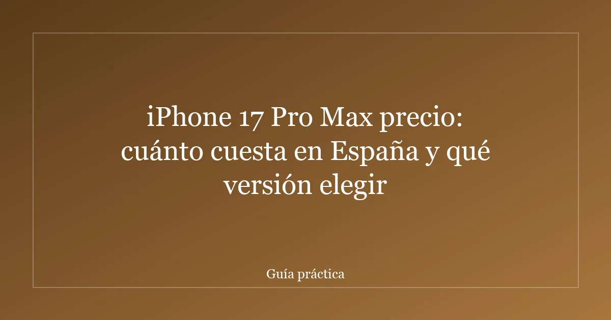 iPhone 17 Pro Max precio: cuánto cuesta en España y qué versión elegir